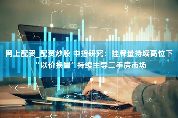 网上配资_配资炒股 中指研究：挂牌量持续高位下 “以价换量”持续主导二手房市场