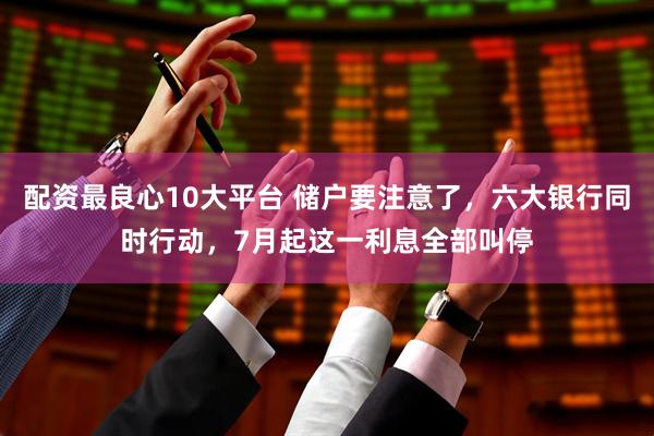 配资最良心10大平台 储户要注意了，六大银行同时行动，7月起这一利息全部叫停