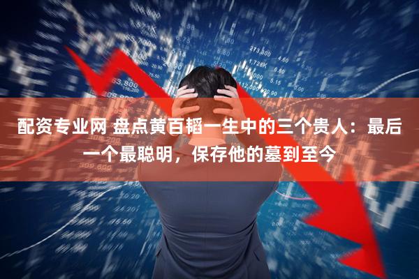 配资专业网 盘点黄百韬一生中的三个贵人：最后一个最聪明，保存他的墓到至今