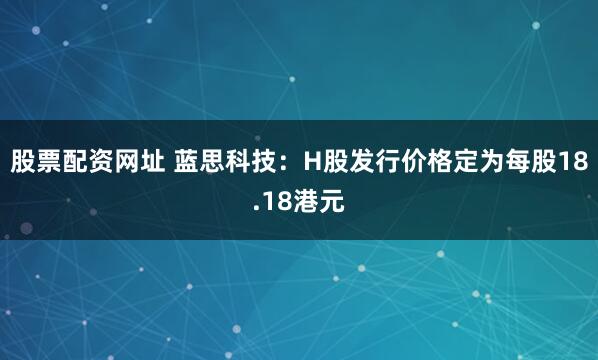 股票配资网址 蓝思科技：H股发行价格定为每股18.18港元