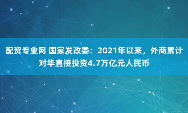 配资专业网 国家发改委：2021年以来，外商累计对华直接投资4.7万亿元人民币
