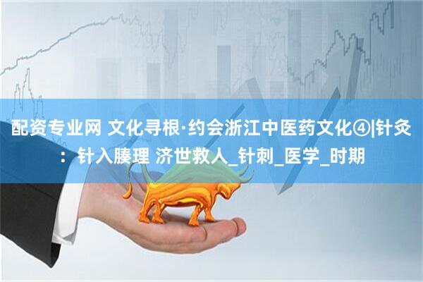 配资专业网 文化寻根·约会浙江中医药文化④|针灸：针入腠理 济世救人_针刺_医学_时期