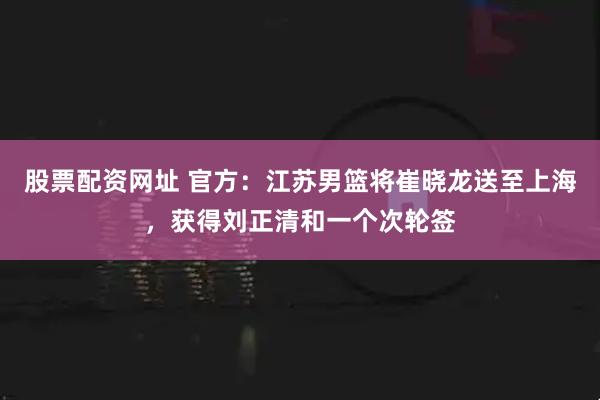 股票配资网址 官方：江苏男篮将崔晓龙送至上海，获得刘正清和一个次轮签