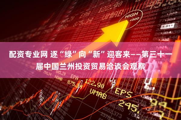 配资专业网 逐“绿”向“新”迎客来——第三十一届中国兰州投资贸易洽谈会观察