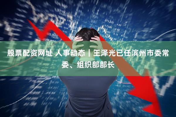 股票配资网址 人事动态｜王泽光已任滨州市委常委、组织部部长