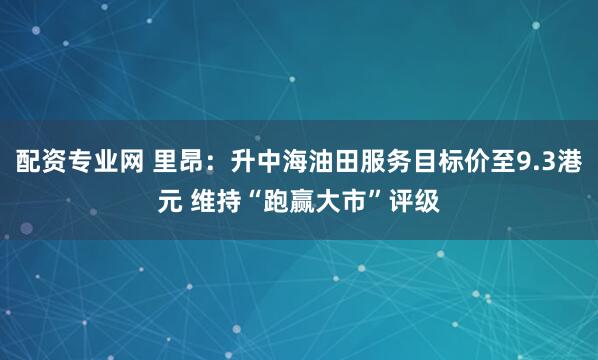 配资专业网 里昂：升中海油田服务目标价至9.3港元 维持“跑赢大市”评级