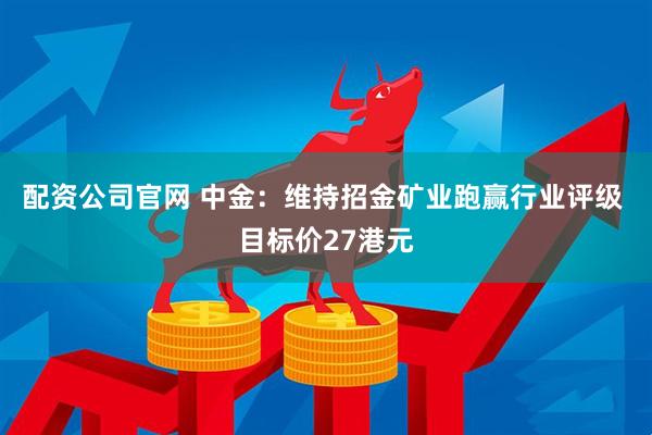 配资公司官网 中金：维持招金矿业跑赢行业评级 目标价27港元