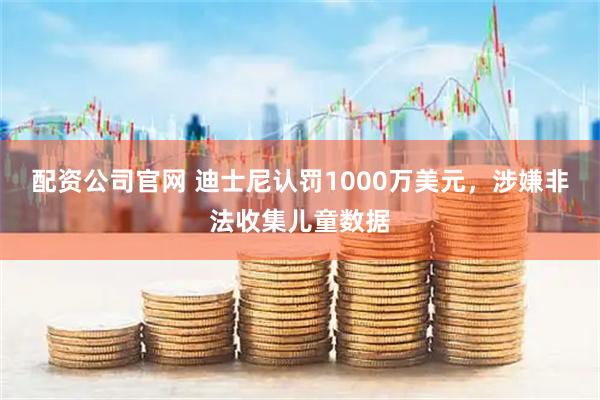 配资公司官网 迪士尼认罚1000万美元，涉嫌非法收集儿童数据