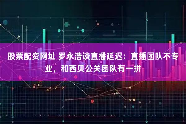 股票配资网址 罗永浩谈直播延迟：直播团队不专业，和西贝公关团队有一拼