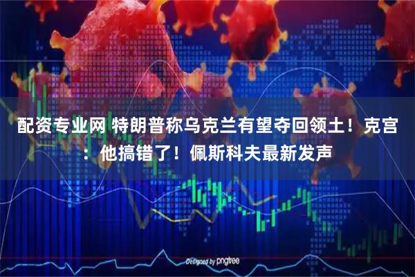 配资专业网 特朗普称乌克兰有望夺回领土！克宫：他搞错了！佩斯科夫最新发声