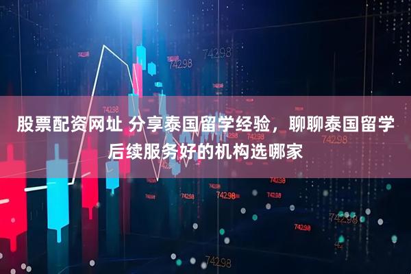 股票配资网址 分享泰国留学经验，聊聊泰国留学后续服务好的机构选哪家