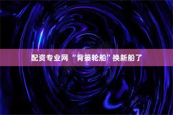 配资专业网 “背篓轮船”换新船了
