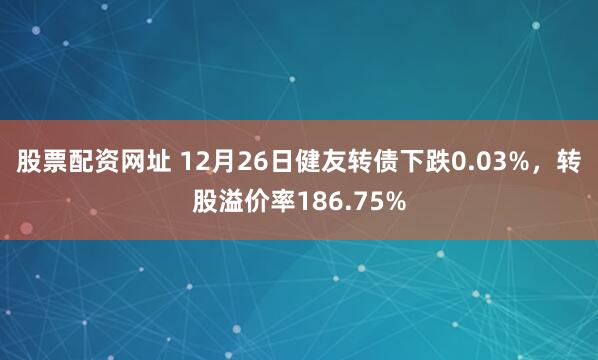 股票配资网址 12月26日健友转债下跌0.03%，转股溢价率186.75%