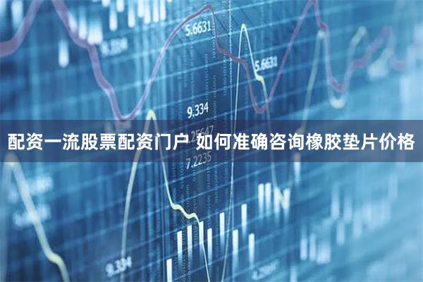 配资一流股票配资门户 如何准确咨询橡胶垫片价格