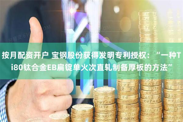 按月配资开户 宝钢股份获得发明专利授权：“一种Ti80钛合金EB扁锭单火次直轧制备厚板的方法”