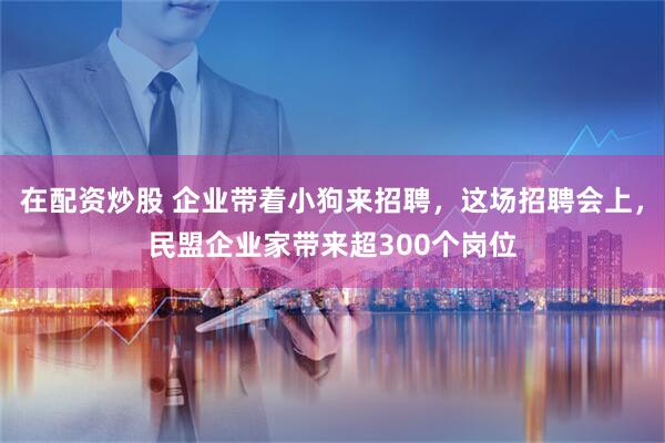 在配资炒股 企业带着小狗来招聘，这场招聘会上，民盟企业家带来超300个岗位