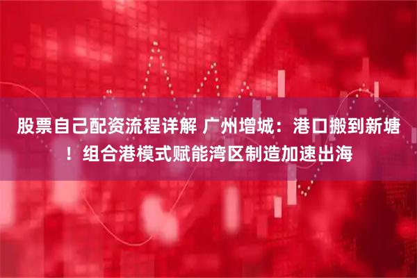 股票自己配资流程详解 广州增城：港口搬到新塘！组合港模式赋能湾区制造加速出海