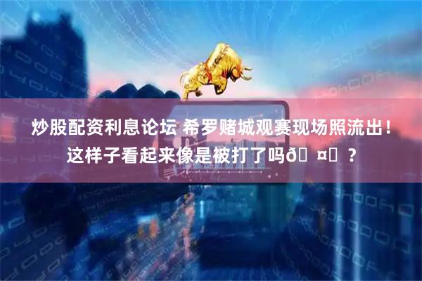 炒股配资利息论坛 希罗赌城观赛现场照流出！这样子看起来像是被打了吗🤔？